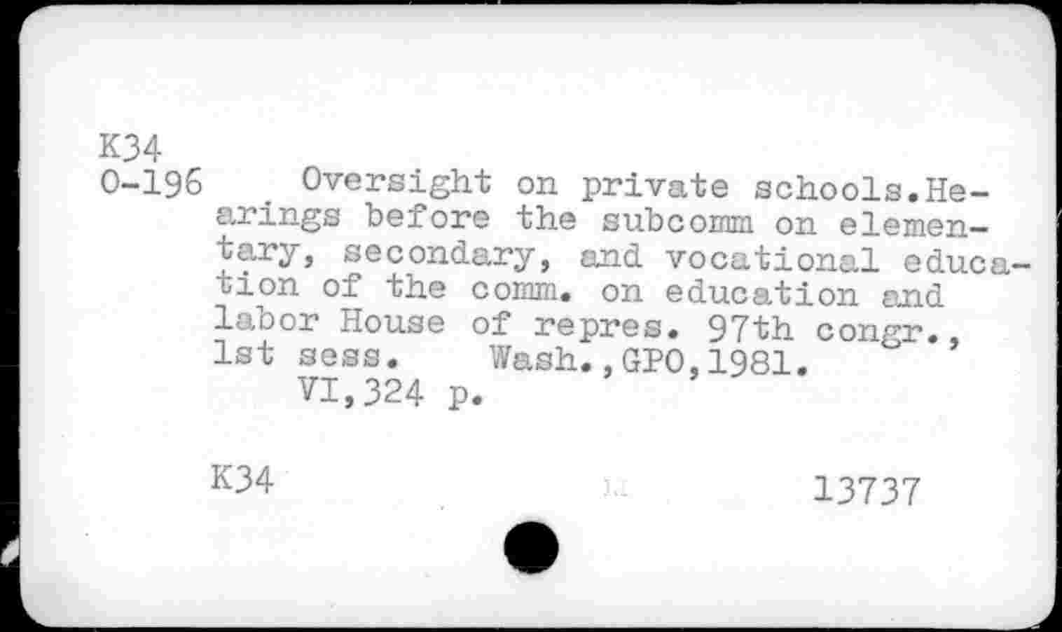 ﻿K34
0-196 Oversight on private schools.Hearings before the subcomm on elementary, secondary, and vocational education of the comm, on education and labor House of repres. 97th conrr.
1st sess. Wash;,GIO,1981.	’
VI,324 p.
K34

13737